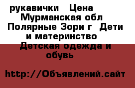 рукавички › Цена ­ 100 - Мурманская обл., Полярные Зори г. Дети и материнство » Детская одежда и обувь   